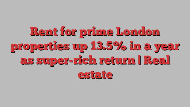 Rent for prime London properties up 13.5% in a year as super-rich return | Real estate