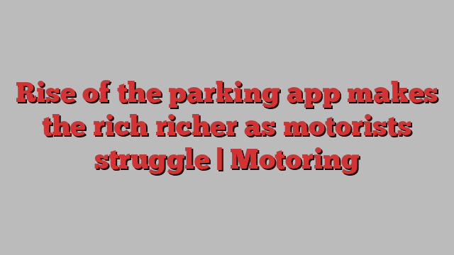 Rise of the parking app makes the rich richer as motorists struggle | Motoring