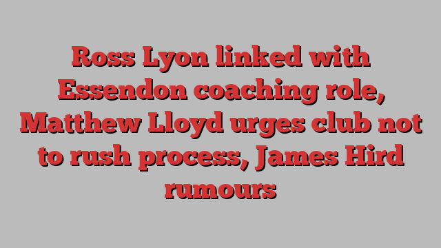 Ross Lyon linked with Essendon coaching role, Matthew Lloyd urges club not to rush process, James Hird rumours