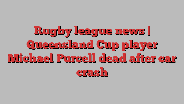 Rugby league news | Queensland Cup player Michael Purcell dead after car crash