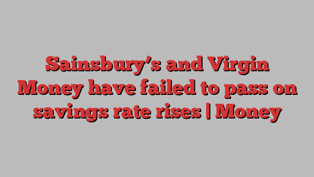 Sainsbury’s and Virgin Money have failed to pass on savings rate rises | Money