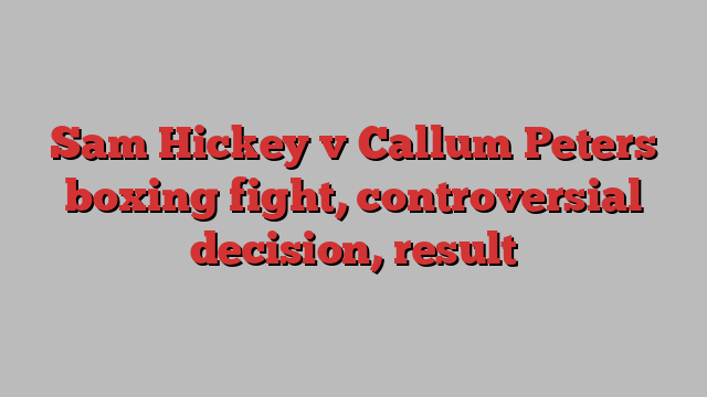 Sam Hickey v Callum Peters boxing fight, controversial decision, result