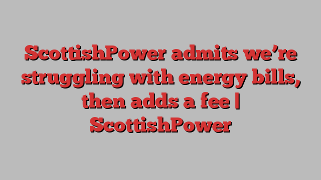 ScottishPower admits we’re struggling with energy bills, then adds a fee | ScottishPower