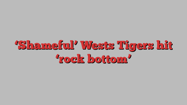 ‘Shameful’ Wests Tigers hit ‘rock bottom’