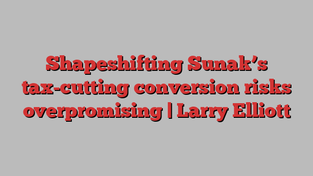 Shapeshifting Sunak’s tax-cutting conversion risks overpromising | Larry Elliott