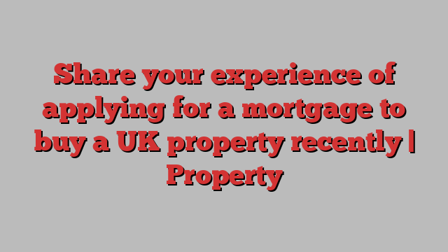 Share your experience of applying for a mortgage to buy a UK property recently | Property