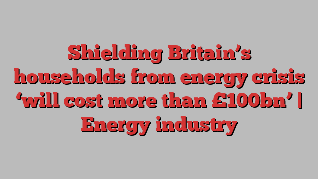 Shielding Britain’s households from energy crisis ‘will cost more than £100bn’ | Energy industry