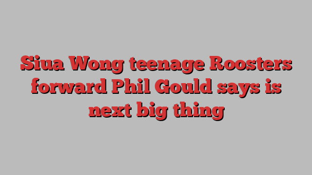 Siua Wong teenage Roosters forward Phil Gould says is next big thing