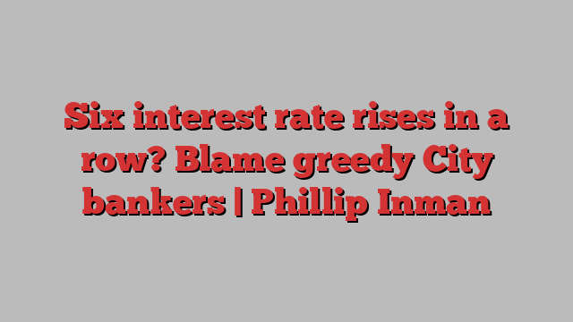 Six interest rate rises in a row? Blame greedy City bankers | Phillip Inman