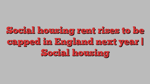 Social housing rent rises to be capped in England next year | Social housing