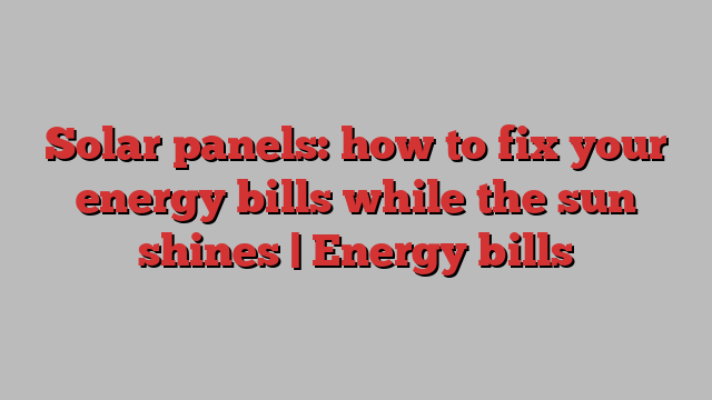 Solar panels: how to fix your energy bills while the sun shines | Energy bills