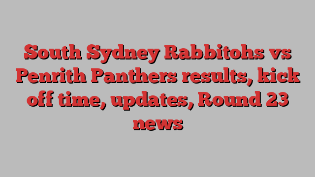 South Sydney Rabbitohs vs Penrith Panthers results, kick off time, updates, Round 23 news