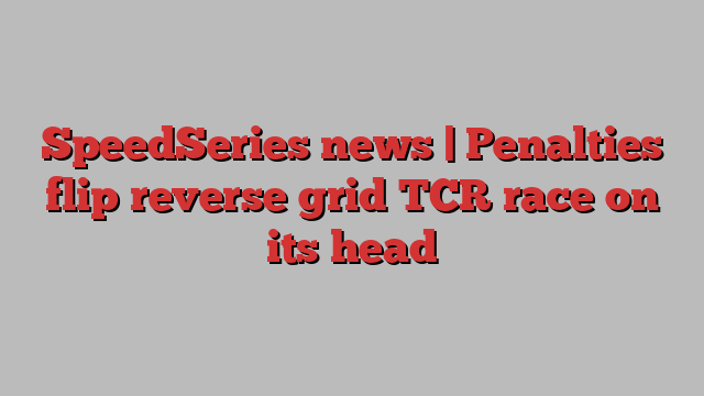 SpeedSeries news | Penalties flip reverse grid TCR race on its head