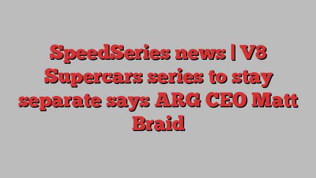 SpeedSeries news | V8 Supercars series to stay separate says ARG CEO Matt Braid