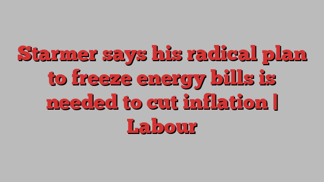 Starmer says his radical plan to freeze energy bills is needed to cut inflation | Labour