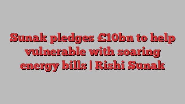 Sunak pledges £10bn to help vulnerable with soaring energy bills | Rishi Sunak