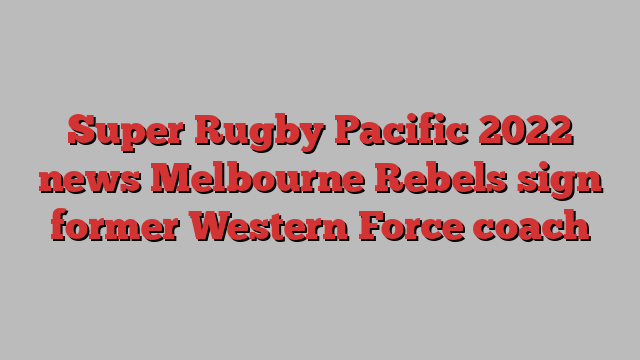 Super Rugby Pacific 2022 news Melbourne Rebels sign former Western Force coach