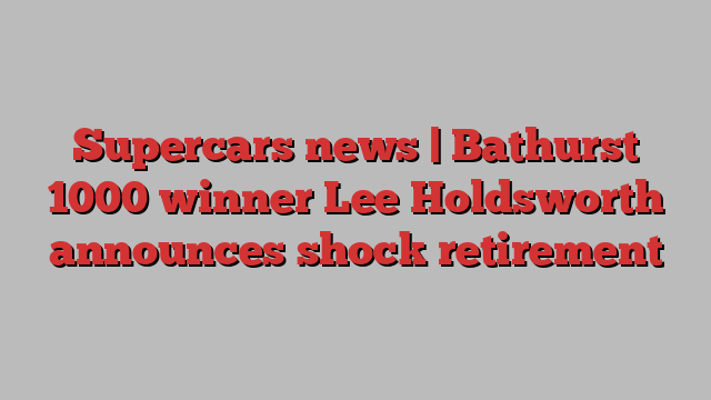 Supercars news | Bathurst 1000 winner Lee Holdsworth announces shock retirement