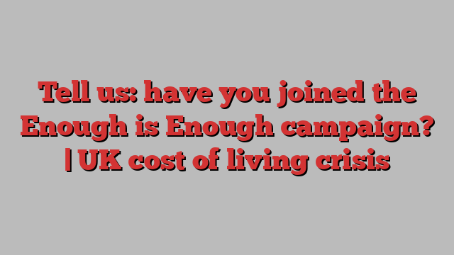 Tell us: have you joined the Enough is Enough campaign? | UK cost of living crisis