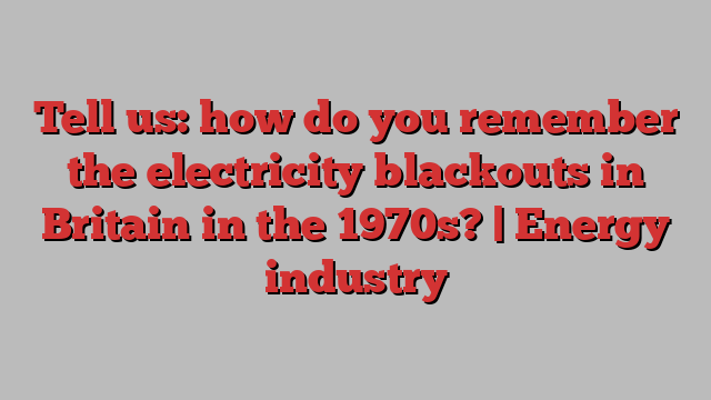 Tell us: how do you remember the electricity blackouts in Britain in the 1970s? | Energy industry