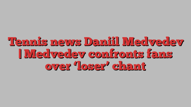 Tennis news Daniil Medvedev | Medvedev confronts fans over ‘loser’ chant