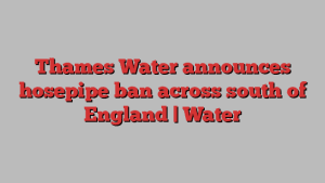 Thames Water announces hosepipe ban across south of England | Water