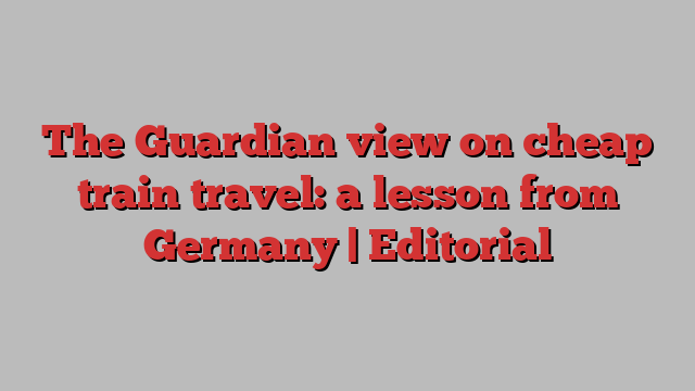 The Guardian view on cheap train travel: a lesson from Germany | Editorial