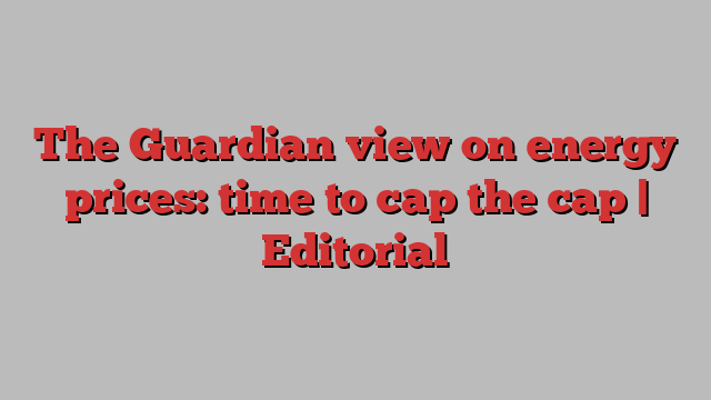 The Guardian view on energy prices: time to cap the cap | Editorial