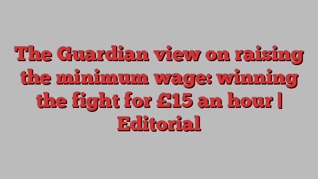 The Guardian view on raising the minimum wage: winning the fight for £15 an hour | Editorial