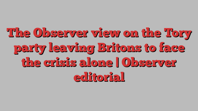 The Observer view on the Tory party leaving Britons to face the crisis alone | Observer editorial