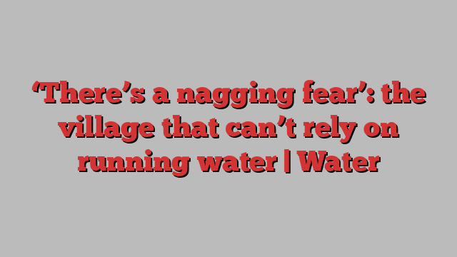 ‘There’s a nagging fear’: the village that can’t rely on running water | Water