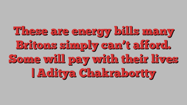 These are energy bills many Britons simply can’t afford. Some will pay with their lives | Aditya Chakrabortty