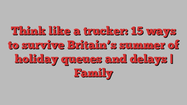 Think like a trucker: 15 ways to survive Britain’s summer of holiday queues and delays | Family