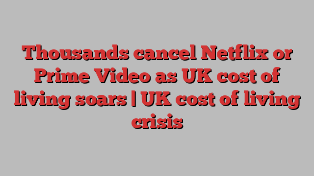 Thousands cancel Netflix or Prime Video as UK cost of living soars | UK cost of living crisis