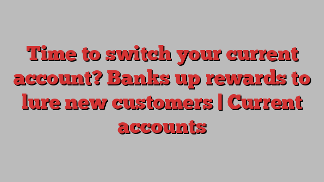 Time to switch your current account? Banks up rewards to lure new customers | Current accounts