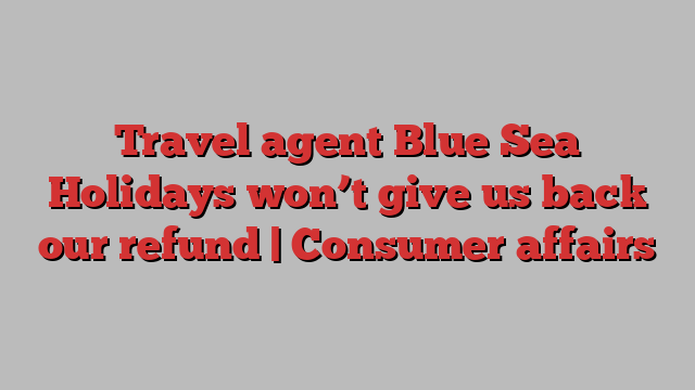 Travel agent Blue Sea Holidays won’t give us back our refund | Consumer affairs