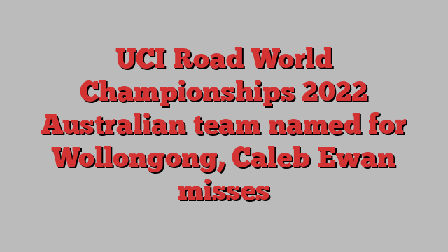 UCI Road World Championships 2022 Australian team named for Wollongong, Caleb Ewan misses