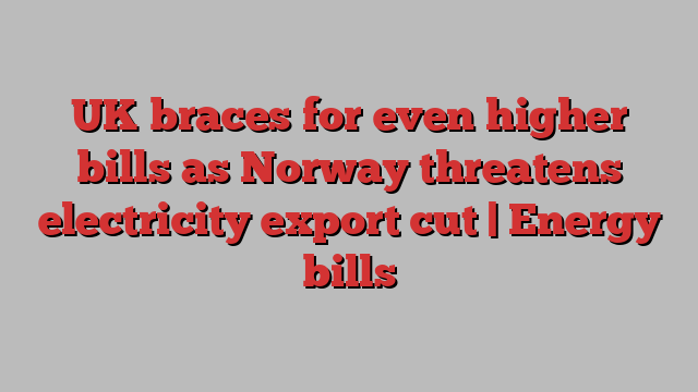 UK braces for even higher bills as Norway threatens electricity export cut | Energy bills