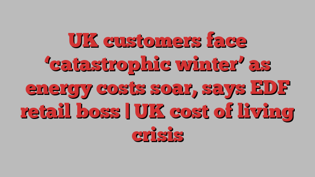 UK customers face ‘catastrophic winter’ as energy costs soar, says EDF retail boss | UK cost of living crisis