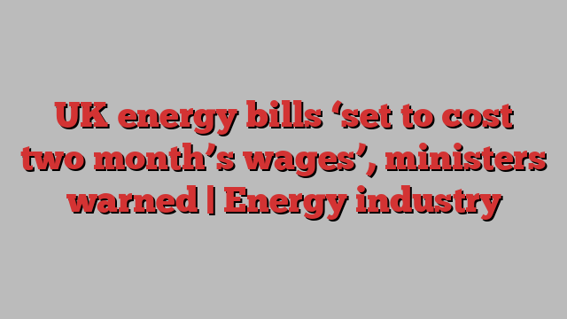 UK energy bills ‘set to cost two month’s wages’, ministers warned | Energy industry