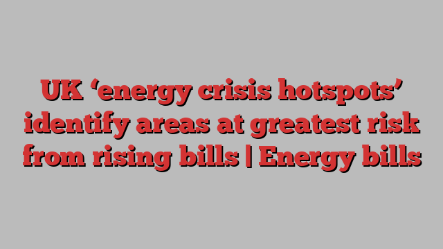 UK ‘energy crisis hotspots’ identify areas at greatest risk from rising bills | Energy bills