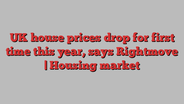 UK house prices drop for first time this year, says Rightmove | Housing market