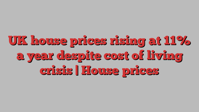 UK house prices rising at 11% a year despite cost of living crisis | House prices