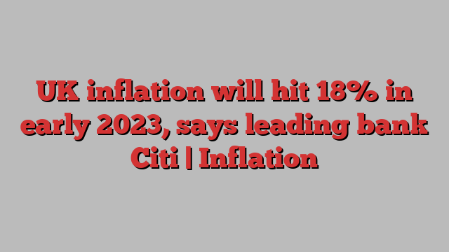 UK inflation will hit 18% in early 2023, says leading bank Citi | Inflation