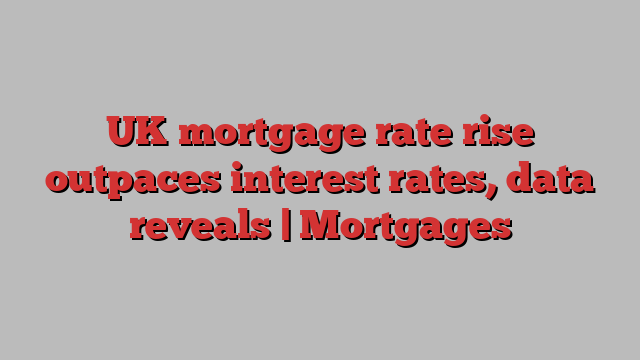 UK mortgage rate rise outpaces interest rates, data reveals | Mortgages