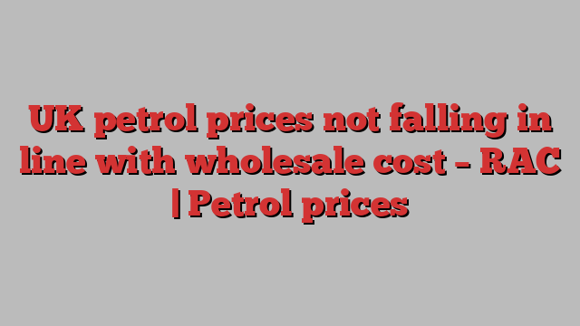 UK petrol prices not falling in line with wholesale cost – RAC | Petrol prices