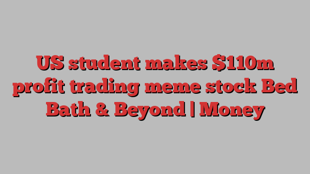 US student makes $110m profit trading meme stock Bed Bath & Beyond | Money