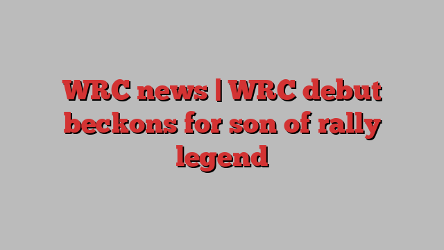 WRC news | WRC debut beckons for son of rally legend