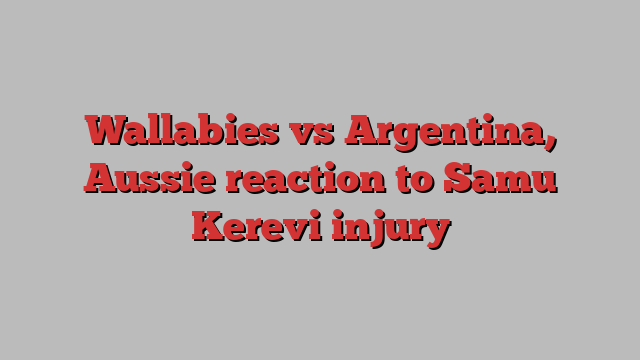 Wallabies vs Argentina, Aussie reaction to Samu Kerevi injury