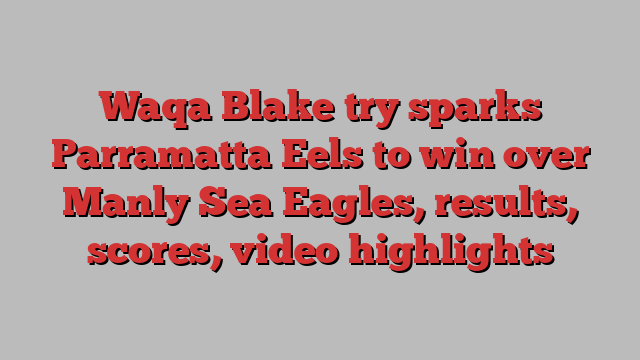 Waqa Blake try sparks Parramatta Eels to win over Manly Sea Eagles, results, scores, video highlights